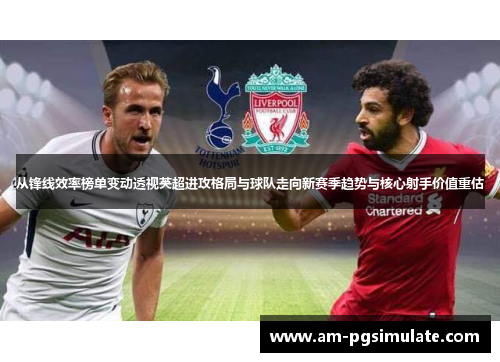从锋线效率榜单变动透视英超进攻格局与球队走向新赛季趋势与核心射手价值重估