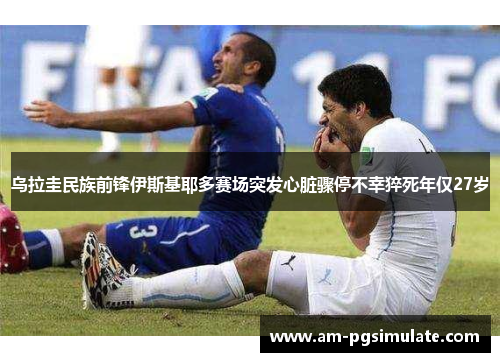 乌拉圭民族前锋伊斯基耶多赛场突发心脏骤停不幸猝死年仅27岁 乌拉圭民族前锋伊斯基耶多赛场突发心脏骤停不幸猝死年仅27岁