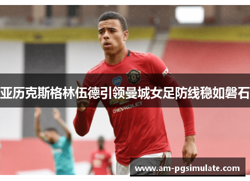 亚历克斯格林伍德引领曼城女足防线稳如磐石