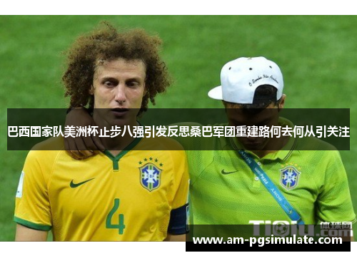 巴西国家队美洲杯止步八强引发反思桑巴军团重建路何去何从引关注