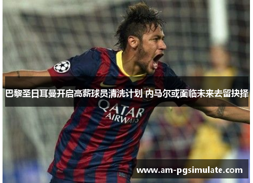 巴黎圣日耳曼开启高薪球员清洗计划 内马尔或面临未来去留抉择 巴黎圣日耳曼开启高薪球员清洗计划 内马尔或面临未来去留抉择
