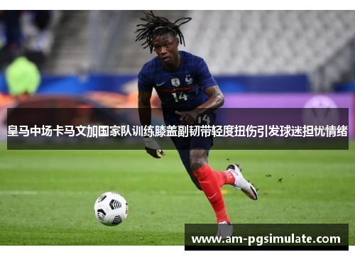 皇马中场卡马文加国家队训练膝盖副韧带轻度扭伤引发球迷担忧情绪