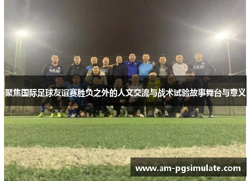 聚焦国际足球友谊赛胜负之外的人文交流与战术试验故事舞台与意义