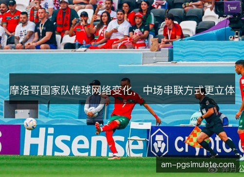 摩洛哥国家队传球网络变化，中场串联方式更立体