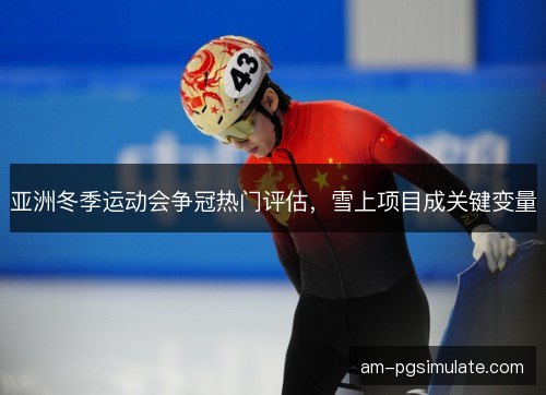 亚洲冬季运动会争冠热门评估，雪上项目成关键变量