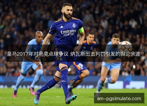 皇马2017年对马竞点球争议 纳瓦斯出击判罚引发的舆论余波